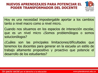 www.plandecenal.edu.co
Un pacto social por el derecho a la educación
www.plandecenal.edu.co
Un pacto social por el derecho a la educación
NUEVOS APRENDIZAJES PARA POTENCIAR EL
PODER TRANSFORMADOR DEL DOCENTE
Hoy es una necesidad impostergable aportar a los cambios
tanto a nivel macro como a nivel micro.
Cuando nos situamos en los espacios de interacción escolar,
que es un nivel micro ¿Somos problemólogos o somos
solucionólogos?
¿Cuáles son las principales limitaciones/dificultades que
tenemos los docentes para generar en la escuela un estilo de
trabajo altamente propositivo y proactivo que potencie el
desarrollo de los estudiantes?
 