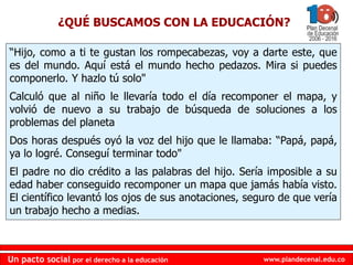 www.plandecenal.edu.co
Un pacto social por el derecho a la educación
www.plandecenal.edu.co
Un pacto social por el derecho a la educación
“Hijo, como a ti te gustan los rompecabezas, voy a darte este, que
es del mundo. Aquí está el mundo hecho pedazos. Mira si puedes
componerlo. Y hazlo tú solo"
Calculó que al niño le llevaría todo el día recomponer el mapa, y
volvió de nuevo a su trabajo de búsqueda de soluciones a los
problemas del planeta
Dos horas después oyó la voz del hijo que le llamaba: “Papá, papá,
ya lo logré. Conseguí terminar todo"
El padre no dio crédito a las palabras del hijo. Sería imposible a su
edad haber conseguido recomponer un mapa que jamás había visto.
El científico levantó los ojos de sus anotaciones, seguro de que vería
un trabajo hecho a medias.
¿QUÉ BUSCAMOS CON LA EDUCACIÓN?
 