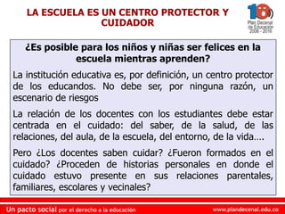 www.plandecenal.edu.co
Un pacto social por el derecho a la educación
www.plandecenal.edu.co
Un pacto social por el derecho a la educación
¿Es posible para los niños y niñas ser felices en la
escuela mientras aprenden?
La institución educativa es, por definición, un centro protector
de los educandos. No debe ser, por ninguna razón, un
escenario de riesgos
La relación de los docentes con los estudiantes debe estar
centrada en el cuidado: del saber, de la salud, de las
relaciones, del aula, de la escuela, del entorno, de la vida….
Pero ¿Los docentes saben cuidar? ¿Fueron formados en el
cuidado? ¿Proceden de historias personales en donde el
cuidado estuvo presente en sus relaciones parentales,
familiares, escolares y vecinales?
LA ESCUELA ES UN CENTRO PROTECTOR Y
CUIDADOR
 