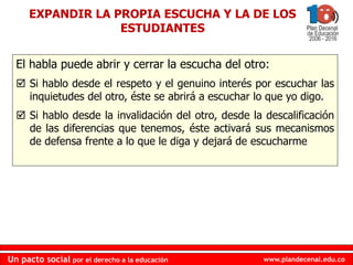 www.plandecenal.edu.co
Un pacto social por el derecho a la educación
www.plandecenal.edu.co
Un pacto social por el derecho a la educación
EXPANDIR LA PROPIA ESCUCHA Y LA DE LOS
ESTUDIANTES
El habla puede abrir y cerrar la escucha del otro:
 Si hablo desde el respeto y el genuino interés por escuchar las
inquietudes del otro, éste se abrirá a escuchar lo que yo digo.
 Si hablo desde la invalidación del otro, desde la descalificación
de las diferencias que tenemos, éste activará sus mecanismos
de defensa frente a lo que le diga y dejará de escucharme
 