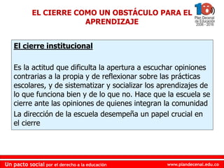www.plandecenal.edu.co
Un pacto social por el derecho a la educación
www.plandecenal.edu.co
Un pacto social por el derecho a la educación
EL CIERRE COMO UN OBSTÁCULO PARA EL
APRENDIZAJE
El cierre institucional
Es la actitud que dificulta la apertura a escuchar opiniones
contrarias a la propia y de reflexionar sobre las prácticas
escolares, y de sistematizar y socializar los aprendizajes de
lo que funciona bien y de lo que no. Hace que la escuela se
cierre ante las opiniones de quienes integran la comunidad
La dirección de la escuela desempeña un papel crucial en
el cierre
 