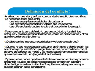 Definición del conflicto: Analizar, comprender y enfocar con claridad el meollo de un conflicto. Es necesario tener en cuenta: Los intereses y las necesidades de cada uno. Las diferencias esenciales y valores que les separan. Las diferencias de cada uno sobre el procedimiento a seguir. Tener en cuenta para definirlo lo que provocó todo y los distintos enfoques y es clave precisar los hechos, cómo los definen unos y otros, qué dio comienzo al problema.  ¿Cuáles son los interese, necesidades y valores de cada uno? ¿Qué es lo que le preocupa a cada uno, quién gana o pierde según las soluciones propuestas? Son preguntas que nos podemos hacer con el objetivo de conocer las metas y las necesidades humanas elementales que motivan a cada uno (seguridad, autoestima). Y para que las partes queden satisfechas con el acuerdo nos podemos preguntar: ¿cuáles de estas necesidades se tomarán en cuenta y deberán figurar en la solución final? - quiénes son las personas que pueden jugar un papel constructivo 