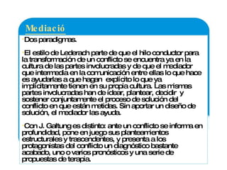 Mediación:  Dos paradigmas. El estilo de Lederach parte de que el hilo conductor para la transformación de un conflicto se encuentra ya en la cultura de las partes involucradas y de que el mediador que intermedia en la comunicación entre ellas lo que hace es ayudarlas a que hagan  explícito lo que ya implícitamente tienen en su propia cultura. Las mismas partes involucradas han de idear, plantear, decidir  y sostener conjuntamente el proceso de solución del conflicto en que están metidas. Sin aportar un diseño de solución, el mediador las ayuda. Con J. Galtung es distinto: ante un conflicto se informa en profundidad, pone en juego sus planteamientos estructurales y trascendentes, y presenta a los protagonistas del conflicto un diagnóstico bastante acabado, uno o varios pronósticos y una serie de propuestas de terapia.  