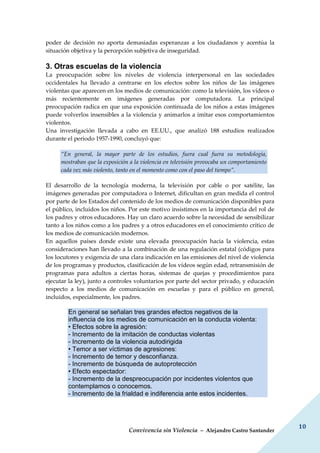 Convivencia sin Violencia – Alejandro Castro Santander
10
poder de decisión no aporta demasiadas esperanzas a los ciudadanos y acentúa la
situación objetiva y la percepción subjetiva de inseguridad.
3. Otras escuelas de la violencia
La preocupación sobre los niveles de violencia interpersonal en las sociedades
occidentales ha llevado a centrarse en los efectos sobre los niños de las imágenes
violentas que aparecen en los medios de comunicación: como la televisión, los vídeos o
más recientemente en imágenes generadas por computadora. La principal
preocupación radica en que una exposición continuada de los niños a estas imágenes
puede volverlos insensibles a la violencia y animarlos a imitar esos comportamientos
violentos.
Una investigación llevada a cabo en EE.UU., que analizó 188 estudios realizados
durante el periodo 1957-1990, concluyó que:
“En general, la mayor parte de los estudios, fuera cual fuera su metodología,
mostraban que la exposición a la violencia en televisión provocaba un comportamiento
cada vez más violento, tanto en el momento como con el paso del tiempo”.
El desarrollo de la tecnología moderna, la televisión por cable o por satélite, las
imágenes generadas por computadora o Internet, dificultan en gran medida el control
por parte de los Estados del contenido de los medios de comunicación disponibles para
el público, incluidos los niños. Por este motivo insistimos en la importancia del rol de
los padres y otros educadores. Hay un claro acuerdo sobre la necesidad de sensibilizar
tanto a los niños como a los padres y a otros educadores en el conocimiento crítico de
los medios de comunicación modernos.
En aquellos países donde existe una elevada preocupación hacia la violencia, estas
consideraciones han llevado a la combinación de una regulación estatal (códigos para
los locutores y exigencia de una clara indicación en las emisiones del nivel de violencia
de los programas y productos, clasificación de los vídeos según edad, retransmisión de
programas para adultos a ciertas horas, sistemas de quejas y procedimientos para
ejecutar la ley), junto a controles voluntarios por parte del sector privado, y educación
respecto a los medios de comunicación en escuelas y para el público en general,
incluidos, especialmente, los padres.
En general se señalan tres grandes efectos negativos de la
influencia de los medios de comunicación en la conducta violenta:
• Efectos sobre la agresión:
- Incremento de la imitación de conductas violentas
- Incremento de la violencia autodirigida
• Temor a ser víctimas de agresiones:
- Incremento de temor y desconfianza.
- Incremento de búsqueda de autoprotección
• Efecto espectador:
- Incremento de la despreocupación por incidentes violentos que
contemplamos o conocemos.
- Incremento de la frialdad e indiferencia ante estos incidentes.
 