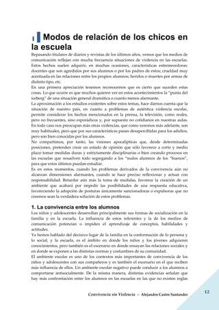 Convivencia sin Violencia – Alejandro Castro Santander
12
▐▐ Modos de relación de los chicos en
la escuela
Repasando titulares de diarios y revistas de los últimos años, vemos que los medios de
comunicación reflejan con mucha frecuencia situaciones de violencia en las escuelas.
Estos hechos suelen adquirir, en muchas ocasiones, características estremecedoras:
docentes que son agredidos por sus alumnos o por los padres de estos; crueldad muy
acentuada en las relaciones entre los propios alumnos; heridos o muertes por armas de
distinto tipo, etc.
En una primera apreciación tenemos reconocemos que es cierto que suceden estas
cosas. Lo que ocurre es que muchos quieren ver en estos acontecimientos la “punta del
iceberg” de una situación general dramática o cuanto menos alarmante.
La aproximación a los estudios existentes sobre estos temas, hace darnos cuenta que la
situación de nuestro país, en cuanto a problemas de auténtica violencia escolar,
permite considerar los hechos mencionados en la prensa, la televisión, como reales,
pero no frecuentes, sino esporádicos y, por supuesto no cotidianos en nuestras aulas.
En todo caso nos preocupan más otras violencias, que como veremos más adelante, son
muy habituales, pero que por sus características pasan desapercibidas para los adultos,
pero son bien conocidas por los alumnos.
No compartimos, por tanto, las visiones apocalípticas que, desde determinadas
posiciones, pretenden crear un estado de opinión que sólo favorece a corto y medio
plazo tomar medidas duras y estrictamente disciplinarias o bien creando procesos en
las escuelas que resuelven todo segregando a los “malos alumnos de los “buenos”,
para que estos últimos puedan estudiar.
Es en estos momentos, cuando los problemas derivados de la convivencia aún no
alcanzan dimensiones alarmantes, cuando se hace preciso reflexionar y actuar con
responsabilidad. Retardar aún más la toma de medidas, favorece la creación de un
ambiente que acabará por impedir las posibilidades de una respuesta educativa,
favoreciendo la adopción de posturas únicamente sancionadoras o expulsoras que no
creemos sean la verdadera solución de estos problemas.
1. La convivencia entre los alumnos
Los niños y adolescentes desarrollan principalmente sus formas de socialización en la
familia y en la escuela. La influencia de estos referentes y la de los medios de
comunicación potencian o impiden el aprendizaje de conceptos, habilidades y
actitudes.
Ya hemos hablado del decisivo lugar de la familia en la conformación de lo persona y
lo social, y la escuela, es el ámbito en donde los niños y los jóvenes adquieren
conocimientos, pero también es el escenario en donde ensayan las relaciones sociales y
en donde se exponen a las distintas normas y costumbres de su comunidad.
El ambiente escolar es uno de los contextos más importantes de convivencia de los
niños y adolescentes con sus compañeros y es también el escenario en el que reciben
más influencia de ellos. Un ambiente escolar negativo puede conducir a los alumnos a
comportarse antisocialmente. De la misma manera, distintas evidencias señalan que
hay más confrontación entre los alumnos en las escuelas en las que no existen reglas
 