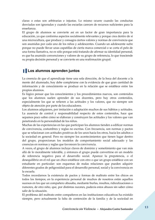 Convivencia sin Violencia – Alejandro Castro Santander
13
claras o estas son arbitrarias e injustas. Lo mismo ocurre cuando las conductas
desviadas son ignoradas y cuando las escuelas carecen de recursos suficientes para la
enseñanza.
El grupo de alumnos se convierte así en un factor de gran importancia para la
educación, ya que conforma aspectos socialmente relevantes y porque crea dentro de sí
una microcultura, que produce y consagra ciertos valores y normas de convivencia que
son asumidas por cada uno de los niños y adolescentes. Cuando un adolescente sufre
porque no puede llevar unas zapatillas de cierta marca comercial o se corta el pelo de
una forma llamativa, no es sólo porque está tratando de afirmar su identidad personal,
es que ha asumido convenciones y valores de su grupo de referencia, lo que trasciende
su propia decisión personal y se convierte en una reafirmación grupal.
▐▐ Los alumnos aprenden juntos
La creencia de que el aprendizaje tiene una sola dirección, de la boca del docente a la
mente del alumnado, hoy debe completarse con la evidencia de que gran cantidad de
información y de conocimiento se produce en la relación que se establece entre los
propios alumnos.
Es lógico pensar que los conocimientos y los procedimientos nuevos, son contenidos
que los alumnos suelen aprender de sus docentes, pero hay otros contenidos,
especialmente los que se refieren a las actitudes y los valores, que no siempre son
objeto de atención por parte de los educadores.
Los alumnos adquieren, por imitación o adaptación muchos de sus hábitos y actitudes.
La ausencia de control y responsabilidad respecto de estos contenidos, hace que
sepamos poco sobre cómo se elaboran y construyen las actitudes y los valores que van
penetrando en la personalidad de los niños.
Muchas de las experiencias en las que participan los alumnos tienden a edificar normas
de convivencia, costumbres y reglas no escritas. Con frecuencia, son normas y pactos
que se relacionan con actitudes positivas de los unos hacia los otros, hacia los adultos o
la sociedad en general. Pero no siempre los acontecimientos que tienen lugar dentro
del grupo, proporcionan los modelos de comportamiento social adecuado y las
creencias en normas y reglas que favorecen la convivencia.
A veces, el grupo de alumnos incluye claves de dominio y sometimiento que van más
allá de lo moralmente tolerable, y entonces el grupo puede convertirse en un modelo
de referencia negativo para el desarrollo social. Aparece la prepotencia, o el
desequilibrio en el rol que un chico establece con otro o que un grupo establece con un
estudiante en particular: son esquemas de malas relaciones que pueden adquirir
diferentes grados de peligrosidad para el desarrollo personal, social y la convivencia en
la escuela.
Todos recordarnos la existencia de pactos y formas de maltrato entre los chicos en
todos los tiempos; en la experiencia personal de muchos de nosotros están aquellos
sucesos en los que un compañero abusaba, mediante burlas, insultos, ridiculizaciones o
rumores, de otro niño, que, por distintas razones, padecía estos abusos sin saber cómo
salir de la situación.
El problema del maltrato entre compañeros en las instituciones educativas ha existido
siempre, pero actualmente la falta de contención de la familia y de la sociedad en
 