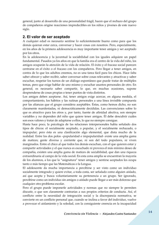 Convivencia sin Violencia – Alejandro Castro Santander
14
general, junto al desarrollo de una personalidad frágil, hacen que el rechazo del grupo
de compañeros origine reacciones impredecibles en los niños y jóvenes de este nuevo
siglo.
2. El valor de ser aceptado
A cualquier edad es necesario sentirse lo suficientemente bueno como para que los
demás quieran estar cerca, conversar y hacer cosas con nosotros. Pero, especialmente,
en los años de la primera adolescencia es muy importante tener amigos y ser aceptado
por los otros.
En la adolescencia y la juventud la sociabilidad con los iguales adquiere un papel
fundamental. Pasados ya los años en que la familia era el centro de la vida del niño, los
amigos ocuparán la atención de la vida de relación. El éxito y el fracaso social parecen
centrarse en el éxito o el fracaso con los compañeros. Pero llegar a tener amigos, en
contra de lo que los adultos creemos, no es una tarea fácil para los chicos. Hace falta
saber ofrecer y saber recibir, saber conversar sobre cosas relevantes y atractivas y saber
escuchar, respetar los turnos de un diálogo espontáneo que puede tratar de múltiples
temas, pero que exige hablar de uno mismo y escuchar asuntos personales de otro. En
general, es necesario saber compartir, lo que, en muchas ocasiones, supone
desprenderse de cosas propias o tener puntos de vista distintos.
Los amigos deben aceptarse. Así, tener amigos exige acercar, en alguna medida, el
comportamiento, los hábitos y las rutinas personales a una línea invisible compuesta
por las alianzas que el grupo considera aceptables. Éstas, como hemos dicho, no son
claramente manifestadas, ni democráticamente decididas. Las convenciones sobre lo
que es atractivo para los otros y, por tanto, fuente de afinidad afectiva, son siempre
variables y no dependen del niño que quiere tener amigos. Él debe descubrir cuáles
son esos valores y tratar de adaptarse a ellos, lo que no siempre consigue.
Hasta hace poco, la psicología de las relaciones interpersonales había señalado dos
tipos de chicos: el socialmente aceptado, o popular, y el socialmente rechazado, o
impopular; pero ésta es una clasificación algo elemental, que dista mucho de la
realidad. Entre los dos polos –popularidad e impopularidad- existe una amplia gama
de matices; gente diversa y corriente que, ni son del todo populares, ni viven
marginados. Entre el chico al que todos los demás escuchan, con el que quieren estar y
compartir actividades y el que nunca es escuchado ni provoca el más mínimo deseo de
compañía, existen una amplia gama de matices de sociabilidad, que dan una riqueza
extraordinaria al campo de la vida social. En esta zona amplia se encuentran la mayoría
de los alumnos, a los que la “asignatura” tener amigos y sentirse aceptados les ocupa
tanto o más tiempo que las Matemáticas o la Lengua.
El adolescente da mucha importancia a percibirse y ser visto como un individuo
socialmente integrado y quiere evitar, a toda costa, ser señalado como alguien aislado,
así que acepta y busca voluntariamente su pertenencia a un grupo. Ser ignorado,
percibirse como un individuo sin amigos o aislado puede llegar a ser más doloroso que
cualquier otro problema escolar.
Pero el grupo puede imponerle actividades y normas que no siempre le permiten
discutir, o que son claramente contrarias a sus propios criterios de conducta. Así, el
conflicto entre la necesidad de integración social y la discrepancia normativa, se
convierte en un conflicto personal que, cuando se inclina a favor del individuo, vuelve
a provocar el aislamiento y la soledad, con la consiguiente creencia en la incapacidad
 