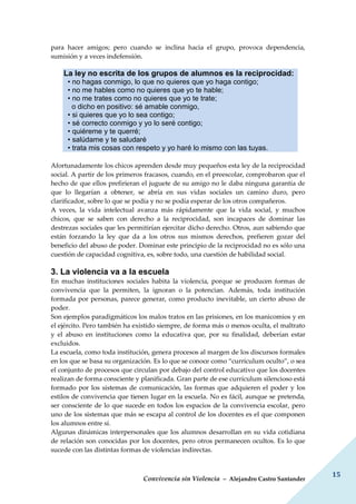 Convivencia sin Violencia – Alejandro Castro Santander
15
para hacer amigos; pero cuando se inclina hacia el grupo, provoca dependencia,
sumisión y a veces indefensión.
La ley no escrita de los grupos de alumnos es la reciprocidad:
• no hagas conmigo, lo que no quieres que yo haga contigo;
• no me hables como no quieres que yo te hable;
• no me trates como no quieres que yo te trate;
o dicho en positivo: sé amable conmigo,
• si quieres que yo lo sea contigo;
• sé correcto conmigo y yo lo seré contigo;
• quiéreme y te querré;
• salúdame y te saludaré
• trata mis cosas con respeto y yo haré lo mismo con las tuyas.
Afortunadamente los chicos aprenden desde muy pequeños esta ley de la reciprocidad
social. A partir de los primeros fracasos, cuando, en el preescolar, comprobaron que el
hecho de que ellos prefirieran el juguete de su amigo no le daba ninguna garantía de
que lo llegarían a obtener, se abría en sus vidas sociales un camino duro, pero
clarificador, sobre lo que se podía y no se podía esperar de los otros compañeros.
A veces, la vida intelectual avanza más rápidamente que la vida social, y muchos
chicos, que se saben con derecho a la reciprocidad, son incapaces de dominar las
destrezas sociales que les permitirían ejercitar dicho derecho. Otros, aun sabiendo que
están forzando la ley que da a los otros sus mismos derechos, prefieren gozar del
beneficio del abuso de poder. Dominar este principio de la reciprocidad no es sólo una
cuestión de capacidad cognitiva, es, sobre todo, una cuestión de habilidad social.
3. La violencia va a la escuela
En muchas instituciones sociales habita la violencia, porque se producen formas de
convivencia que la permiten, la ignoran o la potencian. Además, toda institución
formada por personas, parece generar, como producto inevitable, un cierto abuso de
poder.
Son ejemplos paradigmáticos los malos tratos en las prisiones, en los manicomios y en
el ejército. Pero también ha existido siempre, de forma más o menos oculta, el maltrato
y el abuso en instituciones como la educativa que, por su finalidad, deberían estar
excluidos.
La escuela, como toda institución, genera procesos al margen de los discursos formales
en los que se basa su organización. Es lo que se conoce como “currículum oculto”, o sea
el conjunto de procesos que circulan por debajo del control educativo que los docentes
realizan de forma consciente y planificada. Gran parte de ese currículum silencioso está
formado por los sistemas de comunicación, las formas que adquieren el poder y los
estilos de convivencia que tienen lugar en la escuela. No es fácil, aunque se pretenda,
ser consciente de lo que sucede en todos los espacios de la convivencia escolar, pero
uno de los sistemas que más se escapa al control de los docentes es el que componen
los alumnos entre sí.
Algunas dinámicas interpersonales que los alumnos desarrollan en su vida cotidiana
de relación son conocidas por los docentes, pero otros permanecen ocultos. Es lo que
sucede con las distintas formas de violencias indirectas.
 