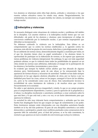 Convivencia sin Violencia – Alejandro Castro Santander
16
Los alumnos se relacionan entre ellos bajo afectos, actitudes y emociones a los que
nuestra cultura educativa nunca ha estado muy atenta. Desgraciadamente, los
sentimientos, las emociones y, en gran medida, los valores, no siempre son materia de
trabajo escolar.
▐▐ Indisciplina y violencias
Es necesario distinguir entre situaciones de violencia escolar y problemas del ámbito
de la disciplina. Los asuntos relativos a la indisciplina escolar tienen que ver con
dificultades –de parte de los alumnos y alumnas- para incorporarse al código de
convivencia establecido por la institución escolar, o por normas inapropiadas que
dificultan su incorporación.
No debemos confundir la violencia con la indisciplina. Esta última es un
comportamiento que va contra las normas establecidas y, la agresión contra las
personas, más allá de las pautas de convivencia, daña física y psicológicamente al otro.
En un ambiente de normas claras, democráticamente elegidas y asumidas por todos, en
el que los docentes tienen claro su papel socializador y los alumnos tienen la
oportunidad de participar en la elaboración de normas, es de esperar que aparezcan
menos problemas de violencia interpersonal. Sin embargo, lo que con toda seguridad
podemos afirmar, es que la violencia tiene todas las posibilidades de aparecer en un
clima donde las normas sean arbitrarias, elaboradas al margen de la participación de
los alumnos y las familias, inconsistentes y poco claras.
Es evidente que siempre ha habido ciertos adultos que han abusado de algunos
alumnos pero, históricamente, parte de este abuso se ha enmascarado bajo la
apariencia de formas eficaces y necesarias de autoridad. También se han dado siempre
situaciones en las que algunos alumnos abusaban de otros, por su fuerza o por su
habilidad para hacer las cosas, actuar en los juegos, conseguir el favor de los adultos,
etc., pero se ha considerado como cosa de chicos. Esta naturalización favorece la
invisibilidad de estos fenómenos de violencia y de muchos otros que vivimos
frecuentemente en la sociedad.
No saber a qué ajustarse provoca inseguridad y miedo, lo que es un campo propicio
para el comportamiento dependiente y sumiso y para la aparición de la prepotencia y
el abuso. La disciplina incoherente o autoritaria contribuye a crear confusión sobre lo
que está bien y lo que está mal y esto a su vez, es un factor determinante para que
aparezca la violencia.
La sociedad ha sido muy tolerante hacia comportamientos y actitudes que los más
fuertes han desplegado hacia los que ocupan un lugar de sometimiento a ese poder.
Estos fenómenos siempre están relacionados con una disciplina autoritaria basada
también en la ley del más poderoso. El paso de una disciplina autoritaria a un estilo
democrático y participativo, puede crear conflictos puntuales como consecuencia de la
aparente falta de autoridad, pero, al final del proceso, si se ha sido consistente, lo
normal es que aparezca un nuevo modelo de convivencia que excluya la violencia.
 