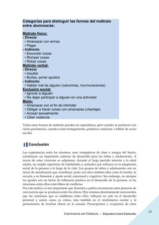 Convivencia sin Violencia – Alejandro Castro Santander
17
Categorías para distinguir las formas del maltrato
entre alumnos/as:
Maltrato físico:
- Directo
• Amenazar con armas
• Pegar
- Indirecto
• Esconder cosas
• Romper cosas
• Robar cosas
Maltrato verbal:
- Directo
• Insultar
• Burlas, poner apodos
- Indirecto
• Hablar mal de alguien (calumnias, murmuraciones)
Exclusión social:
• Ignorar a alguien
• No dejar participar a alguien en una actividad
Mixto:
• Amenazar con el fin de intimidar
• Obligar a hacer cosas con amenazas (chantaje)
• Acosar sexualmente
• Ciber violencia
Todas estas formas de maltrato pueden ser esporádicas, pero cuando se producen con
cierta persistencia, cuando existe hostigamiento, podemos comenzar a hablar de acoso
escolar.
▐▐ Conclusión
Las experiencias entre los alumnos, sean compañeros de clase o amigos del barrio,
constituyen un importante contexto de desarrollo para los niños y adolescentes. A
través de estas vivencias se adquieren, durante el largo período anterior a la edad
adulta, un amplio repertorio de habilidades y actitudes que influyen en la adaptación
social de la persona a lo largo de la vida. Los grupos de niños y adolescentes son un
factor de socialización que contribuye, junto con otros ámbitos tales como la familia, la
escuela, a su bienestar y ajuste social, emocional y cognitivo. Sin embargo, no siempre
los iguales son un factor de influencia positiva en el desarrollo de la persona, ni las
relaciones entre ellos están libres de conflictos.
Por este motivo, es tan importante que docentes y padres reconozcan estos procesos de
convivencia que se producen entre los chicos. Hoy estamos absolutamente convencidos
que las relaciones que se establecen entre ellos, influyen no sólo en el desarrollo
personal y social, como ya vimos, sino también en el rendimiento escolar y la
permanencia de muchos chicos en la escuela. Preocuparnos y ocuparnos de estos
 