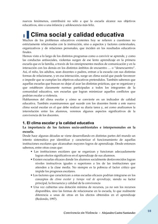 Convivencia sin Violencia – Alejandro Castro Santander
18
nuevos fenómenos, contribuirá no sólo a que la escuela alcance sus objetivos
educativos, sino a una infancia y adolescencia más feliz.
▐▐ Clima social y calidad educativa
Muchos de los problemas educativos existentes hoy se refieren a cuestiones no
estrictamente relacionadas con la instrucción, sino a aspectos y factores contextuales,
organizativos y de relaciones personales, que inciden en los resultados educativos
finales.
Hemos visto a lo largo de los distintos programas como a convivir se aprende, y como
las conductas antisociales, violentas surgen de ese lento aprendizaje en la primera
escuela que es la familia, a través de los omnipresentes medios de comunicación y en la
interacción con los demás en los distintos ámbitos de encuentro … o “desencuentro”.
Así, el niño, los adultos, sean docentes o padres, entran a la escuela con sus distintas
formas de relacionarse, y en esa interacción, surge un clima social que puede favorecer
o impedir que se cumplan los objetivos educativos pretendidos. También sabemos que
aquellas escuelas que buscan no dejar al azar las distintas prácticas, que se organizan y
que establecen claramente normas participadas a todos los integrantes de la
comunidad educativa, son escuelas que logran minimizar aquellos conflictos que
podrían escalar a violencia.
Hablaremos del clima escolar y cómo se convierte en un indicador de calidad
educativa. También examinaremos qué sucede con los docentes frente a este nuevo
clima social escolar en el que debe realizar su diaria tarea y, así como analizamos la
interrelación entre los alumnos, veremos algunos aspectos significativos de la
convivencia de los docentes.
1. El clima escolar y la calidad educativa
La importancia de los factores socio-ambientales e interpersonales en la
escuela.
Desde hace algunas décadas se viene desarrollando en distintas partes del mundo un
intento sistemático por identificar y caracterizar el funcionamiento de aquellas
instituciones escolares que alcanzaban mayores logros de aprendizaje. Desde entonces
sabemos, entre otras cosas que:
• Las instituciones escolares que se organizan y funcionan adecuadamente
logran efectos significativos en el aprendizaje de sus alumnos.
• Existen escuelas eficaces donde los alumnos socialmente desfavorecidos logran
niveles instructivos iguales o superiores a los de las instituciones que
atienden a la clase media. No siempre es la pobreza el factor crítico que
impide los progresos escolares.
• Los factores que caracterizan a estas escuelas eficaces podrían integrarse en los
conceptos de clima escolar y tiempo real de aprendizaje, siendo su factor
principal, la frecuencia y calidad de la convivencia
• Una vez cubiertas una dotación mínima de recursos, ya no son los recursos
disponibles, sino las formas de relacionarse en la escuela, lo que realmente
diferencia a unas de otras en los efectos obtenidos en el aprendizaje
(Redondo, 1997).
 