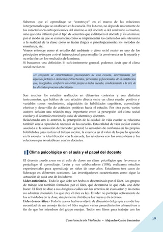 Convivencia sin Violencia – Alejandro Castro Santander
19
Sabemos que el aprendizaje se “construye” en el marco de las relaciones
interpersonales que se establecen en la escuela. Por lo tanto, no depende únicamente de
las características intrapersonales del alumno o del docente o del contenido a enseñar,
sino que está influido por el tipo de acuerdos que establecen el docente y los alumnos;
por el modo en que se comunican; cómo se implementan los contenidos con referencia
a la realidad de la clase; cómo se tratan (lógica o psicológicamente) los métodos de
enseñanza, etc.
Vemos entonces como el estudio del ambiente o clima social escolar es uno de los
principales enfoques a nivel internacional para estudiar la convivencia en la escuela y
su relación con los resultados de la misma.
Si buscamos una definición lo suficientemente general, podemos decir que el clima
social escolar es:
«el conjunto de características psicosociales de una escuela, determinadas por
aquellos factores o elementos estructurales, personales y funcionales de la institución
que, integrados, confieren un estilo propio a dicha escuela, condicionante a la vez de
los distintos procesos educativos»
Son muchos los estudios realizados en diferentes contextos y con distintos
instrumentos, que hablan de una relación directa entre un clima escolar positivo y
variables como: rendimiento, adquisición de habilidades cognitivas, aprendizaje
efectivo y desarrollo de actitudes positivas hacia el estudio. Por otra parte, varios
autores señalan una relación muy importante entre la percepción del clima social
escolar y el desarrollo emocional y social de alumnos y docentes.
Relacionado con lo anterior, la percepción de la calidad de vida escolar se relaciona
también con la capacidad de retención de las escuelas. Esta calidad de vida escolar estaría
asociada a: la sensación de bienestar general, la sensación de confianza en las propias
habilidades para realizar el trabajo escolar, la creencia en el valor de lo que lo aprende
en la escuela, la identificación con la escuela, las relaciones con los compañeros y las
relaciones que se establecen con los docentes.
▐▐ Clima psicológico en el aula y el papel del docente
El docente puede crear en al aula de clases un clima psicológico que favorezca o
perjudique el aprendizaje. Levin y sus colaboradores (1954), realizaron estudios
experimentales para aprendizaje en niños de once años. Estudiaron tres casos de
liderazgo en diferentes ocasiones. Las investigaciones caracterizaron como sigue la
actuación de cada uno de los líderes:
Líder autoritario.- Todo lo que debe ser hecho es determinado por el líder. Los grupos
de trabajo son también formados por el líder, que determina lo que cada uno debe
hacer. El líder no dice a sus dirigidos cuáles son los criterios de evaluación y las notas
no admiten discusión. Lo que dice él dice es ley. El líder no participa activamente de
las actividades de la clase; simplemente distribuye las tareas y da órdenes.
Líder democrático.- Todo lo que es hecho es objeto de discusión del grupo; cuando hay
necesidad de un consejo técnico el líder sugiere varios procedimientos alternativos a
fin de que los miembros del grupo escojan. Todos son libres para trabajar con los
 