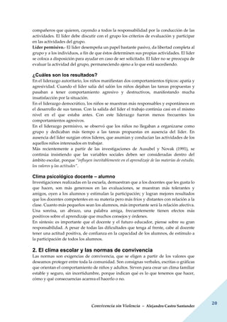 Convivencia sin Violencia – Alejandro Castro Santander
20
compañeros que quieren, cayendo a todos la responsabilidad por la conducción de las
actividades. El líder debe discutir con el grupo los criterios de evaluación y participar
en las actividades del grupo.
Líder permisivo.- El líder desempeña un papel bastante pasivo, da libertad completa al
grupo y a los individuos, a fin de que éstos determinen sus propias actividades. El líder
se coloca a disposición para ayudar en caso de ser solicitado. El líder no se preocupa de
evaluar la actividad del grupo, permaneciendo ajeno a lo que está sucediendo.
¿Cuáles son los resultados?
En el liderazgo autoritario, los niños manifiestan dos comportamientos típicos: apatía y
agresividad. Cuando el líder salía del salón los niños dejaban las tareas propuestas y
pasaban a tener comportamiento agresivo y destructivos, manifestando mucha
insatisfacción por la situación.
En el liderazgo democrático, los niños se muestran más responsables y espontáneos en
el desarrollo de sus tareas. Con la salida del líder el trabajo continúa casi en el mismo
nivel en el que estaba antes. Con este liderazgo fueron menos frecuentes los
comportamientos agresivos.
En el liderazgo permisivo, se observó que los niños no llegaban a organizarse como
grupo y dedicaban más tiempo a las tareas propuestas en ausencia del líder. En
ausencia del líder surgían otros líderes, que asumían y conducían las actividades de los
aquellos niños interesados en trabajar.
Más recientemente a partir de las investigaciones de Ausubel y Novak (1991), se
continúa insistiendo que las variables sociales deben ser consideradas dentro del
ámbito escolar, porque “influyen inevitablemente en el aprendizaje de las materias de estudio,
los valores y las actitudes”.
Clima psicológico docente – alumno
Investigaciones realizadas en la escuela, demuestran que a los docentes que les gusta lo
que hacen, son más generosos en las evaluaciones, se muestran más tolerantes y
amigos, oyen a los alumnos y estimulan la participación; y logran mejores resultados
que los docentes competentes en su materia pero más fríos y distantes con relación a la
clase. Cuanto más pequeños sean los alumnos, más importante será la relación afectiva.
Una sonrisa, un abrazo, una palabra amiga, frecuentemente tienen efectos más
positivos sobre el aprendizaje que muchos consejos y órdenes.
En síntesis: es importante que el docente y el futuro educador, piense sobre su gran
responsabilidad. A pesar de todas las dificultades que tenga al frente, cabe al docente
tener una actitud positiva, de confianza en la capacidad de los alumnos, de estímulo a
la participación de todos los alumnos.
2. El clima escolar y las normas de convivencia
Las normas son exigencias de convivencia, que se eligen a partir de los valores que
deseamos proteger entre toda la comunidad. Son consignas verbales, escritas o gráficas
que orientan el comportamiento de niños y adultos. Sirven para crear un clima familiar
estable y seguro, sin incertidumbre, porque indican qué es lo que tenemos que hacer,
cómo y qué consecuencias acarrea el hacerlo o no.
 