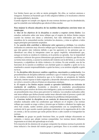Convivencia sin Violencia – Alejandro Castro Santander
21
Los límites hacen que un niño se sienta protegido. Sin ellos, se vuelven ansiosos e
inseguros. Estamos así haciendo que el niño adquiera hábitos y le inculcamos criterios
de responsabilidad y decisión.
Cuando alguien no cumple con alguna de esas normas decimos que ha desobedecido,
que ha cometido una indisciplina que afecta el clima escolar.
Para mejorar la eficacia educativa de las medidas disciplinarias conviene tener en
cuenta que:
1.- Uno de los objetivos de la disciplina es enseñar a respetar ciertos límites. Los
estudios realizados sobre este tema reflejan que el respeto de dichos límites mejora
cuando las normas son claras y coherentes, han sido elaboradas por todos los
miembros de la comunidad escolar, incluidos los alumnos, y éstas se aplican a todos
según principios previamente aceptados.
2.- La sanción debe contribuir a diferenciar entre agresores y víctimas. Los estudios
realizados en contextos muy diversos reflejan que la impunidad ante la violencia hace
que ésta genere más violencia debido a que los agresores (y las personas que se
identifican con ellos) la interpretan como un apoyo implícito, transmitiendo que,
aunque en teoría se condena la violencia, en la práctica se aprueba. Así, la impunidad
contribuye a reforzar dos graves distorsiones que potencian la violencia, que llevan, en
su forma más extrema, a asociar la conducta del violento con la del héroe, y, con mucha
frecuencia, a culpabilizar de dicha violencia a la víctima. En este sentido, una de las
funciones de la sanción es establecer con claridad quién es culpable y quién no lo es;
enseñando a asumir responsabilidades a quién las tiene y a no sentirse culpable a quién
no lo es.
3.- La disciplina debe favorecer cambios cognitivos, emocionales y conductuales. Los
procedimientos de disciplina deberían contribuir a que el violento se ponga en el lugar
de la víctima, entienda lo destructiva que es la violencia, se arrepienta de haberla
utilizado, intente reparar el daño originado y desarrolle alternativas constructivas para
no volver a recurrir a ella en el futuro en situaciones similares.
4.- El respeto a los límites mejora cuando se aprenden habilidades no violentas de
resolución de conflictos. Ayudarles a descubrir y enseñarles procedimientos
sistemáticos para resolver de forma más inteligente y justa sus tensiones y conflictos es
un procedimiento muy eficaz para prevenir la violencia. Los estudios realizados sobre
este tema reflejan que dichos jóvenes suelen tener alterado todo el proceso a partir del
cual se analizan y resuelven en la vida cotidiana los problemas interpersonales.
5. –Conviene incluir la disciplina en un contexto de democracia participativa. Los
estudios realizados sobre las condiciones que influyen en el respeto a las normas
reflejan que cuando se exige a niños y jóvenes que se limiten a obedecer las reglas que
otros han creado, suelen sentirse pocos comprometidos con su cumplimiento. Al
contrario de lo que sucede cuando participan realmente en la organización de la vida
en común, y de las acciones que serán preciso llevar a cabo cuando se transgredan las
normas.
En síntesis: un grupo no puede funcionar bien, no puede trabajar eficazmente en
conjunto, a menos que adopte normas compartidas. Las normas tienen influencia
importante en el clima del aprendizaje en el aula.
Si la mayoría de los alumnos de un grupo comparten las mismas normas la presión de
éstas inducirá a los demás del mismo grupo a participar. Pero si no existen normas
 