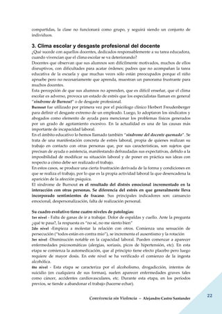 Convivencia sin Violencia – Alejandro Castro Santander
22
compartidas, la clase no funcionará como grupo, y seguirá siendo un conjunto de
individuos.
3. Clima escolar y desgaste profesional del docente
¿Qué sucede con aquellos docentes, dedicados responsablemente a su tarea educadora,
cuando vivencian que el clima escolar se va deteriorando?
Docentes que observan que sus alumnos son difícilmente motivados, muchos de ellos
disruptivos, con dificultades para acatar órdenes; padres que no acompañan la tarea
educativa de la escuela y que muchas veces sólo están preocupados porque el niño
apruebe pero no necesariamente que aprenda, muestran un panorama frustrante para
muchos docentes.
Esta percepción de que sus alumnos no aprenden, que es difícil enseñar, que el clima
escolar es adverso, provoca un estado de estrés que los especialistas llaman en general
“síndrome de Burnout” o de desgaste profesional.
Burnout fue utilizado por primera vez por el psicólogo clínico Herbert Freudenberger
para definir el desgaste extremo de un empleado. Luego, lo adoptaron los sindicatos y
abogados como elemento de ayuda para mencionar los problemas físicos generados
por un grado de agotamiento excesivo. En la actualidad es una de las causas más
importante de incapacidad laboral.
En el ámbito educativo lo hemos llamado también “síndrome del docente quemado”. Se
trata de una manifestación concreta de estrés laboral, propia de quienes realizan su
trabajo en contacto con otras personas que, por sus características, son sujetos que
precisan de ayuda o asistencia, manifestando defraudadas sus expectativas, debido a la
imposibilidad de modificar su situación laboral y de poner en práctica sus ideas con
respecto a cómo debe ser realizado el trabajo.
En estos casos, se produce una cierta frustración derivada de la forma y condiciones en
que se realiza el trabajo, por lo que es la propia actividad laboral la que desencadena la
aparición de la afección psíquica.
El síndrome de Burnout es el resultado del distrés emocional incrementado en la
interacción con otras personas. Se diferencia del estrés en que generalmente lleva
incorporado sentimientos de fracaso. Sus principales indicadores son: cansancio
emocional, despersonalización, falta de realización personal.
Su cuadro evolutivo tiene cuatro niveles de patologías:
1er nivel - Falta de ganas de ir a trabajar. Dolor de espaldas y cuello. Ante la pregunta
¿qué te pasa?, la respuesta es “no sé, no me siento bien”
2do nivel -Empieza a molestar la relación con otros. Comienza una sensación de
persecución (“todos están en contra mío”), se incrementa el ausentismo y la rotación
3er nivel -Disminución notable en la capacidad laboral. Pueden comenzar a aparecer
enfermedades psicosomáticas (alergias, soriasis, picos de hipertensión, etc). En esta
etapa se comienza la automedicación, que al principio tiene efecto placebo pero luego
requiere de mayor dosis. En este nivel se ha verificado el comienzo de la ingesta
alcohólica.
4to nivel - Esta etapa se caracteriza por el alcoholismo, drogadicción, intentos de
suicidio (en cualquiera de sus formas), suelen aparecer enfermedades graves tales
como cáncer, accidentes cardiovasculares, etc. Durante esta etapa, en los períodos
previos, se tiende a abandonar el trabajo (hacerse echar).
 