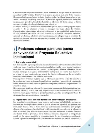 Convivencia sin Violencia – Alejandro Castro Santander
23
Concluimos este capítulo insistiendo en la importancia de que toda la comunidad
educativa “cuide” el clima de convivencia que se genera en cada una de las escuelas.
Hemos analizado como éste es un factor fundamental en la vida de las escuelas, ya que
afecta a alumnos, docentes y directivos. A pesar que algunos piensen que están más
resguardados que otros, los efectos benéficos o adversos del clima escolar se hacen
sentir en todos los miembros de la institución educativa.
El respeto mutuo y la asunción de determinadas pautas de actuación por parte de los
docentes y de los alumnos, ayudan a conseguir un mejor clima de relación.
Comunicación, colaboración, tolerancia, solidaridad y responsabilidad serán algunos
de los objetivos educativos de cada comunidad educativa. Podremos entonces,
construir un clima de relaciones interpersonales que, no sólo prevenga la aparición de
agresiones, sino que favorezca activamente formas de vivir en común que permitan el
crecimiento de todos.
▐▐ Podemos educar para una buena
convivencia: el Proyecto Educativo
Institucional
1. Aprender a convivir
Los más recientes y prestigiosos estudios internacionales sobre el rendimiento escolar
vuelven a poner el acento en la importancia del clima escolar como uno de los pilares
esenciales de una educación de calidad. Por otra parte, enseñar a convivir en un
mundo complejo, en el que se entremezclan y superponen los valores más diversos y
en el que no todo es ejemplar, es una de las funciones básicas que las sociedades
desarrolladas reconocen a sus sistemas educativos.
Investigaciones recientes sugieren que la adaptación emocional-social de un niño a
largo plazo, así como su desarrollo académico y cognitivo y su sentido de ciudadanía
deben ser estimulados en diversas oportunidades para fortalecer la competencia social
durante la niñez.
Hoy poseemos suficiente información como para fundamentar la importancia de que
los niños y niñas, a la edad de 6 años, hayan adquirido la habilidad de socializarse por
lo menos en un grado mínimo, ya que de lo contrario, existiría una alta probabilidad de
riesgos en diversos ámbitos de su vida adulta.
El “aprender a vivir con los demás”: la alfabetización emocional
Las investigaciones realizadas a este respecto indican que las habilidades sociales no
mejoran por la simple observación ni por la instrucción informal; se necesita una
instrucción directa. Hoy se tiene claro que determinadas habilidades, por ejemplo
algunas relacionadas con la solución de problemas cognitivo-sociales, no se adquieren
si no se llevan a cabo actividades educativas de forma intencional. Además, los niños
que tienen déficit o problemas en su habilidad social no adquieren la competencia
social por la mera exposición al comportamiento de sus compañeros socialmente
hábiles, y para que esto se produzca, se necesita una intervención directa, deliberada y
 