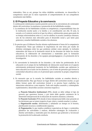 Convivencia sin Violencia – Alejandro Castro Santander
24
sistemática. Esto es así, porque los niños inhábiles socialmente, no desarrollan la
competencia social por la mera exposición al comportamiento de sus compañeros
socialmente más hábiles.
2. El Proyecto Educativo y la convivencia
A continuación sintetizamos nuestra posición acerca de la conveniencia de contemplar
dentro del currículum, la enseñanza y promoción de las habilidades sociales.
1. La enseñanza de las habilidades sociales es competencia y responsabilidad clara de
la institución escolar junto a la familia y en coordinación con ella. El aula, la
escuela, es el contexto social en el que los niños y adolescentes pasan gran parte de
su tiempo relacionándose entre sí y con los adultos; la escuela constituye entonces,
uno de los entornos más relevantes para el desarrollo social y por tanto para
potenciar y enseñar habilidades sociales a los alumnos.
2. Es preciso que el Gobierno Escolar afronte explícitamente el tema de la competencia
interpersonal. Tiene que enfatizar la importancia de este tema por medio de
distintas estrategias entre las que podemos señalar como ejemplo, la inclusión
sistemática del tema en la formación inicial de los docentes de todos los niveles
educativos, la elaboración de orientaciones y materiales para la formación
permanente de los docentes y los equipos psicopedagógicos y la promoción de la
investigación.
3. Es conveniente la formación de los docentes y de todos los profesionales de la
educación en el campo de las habilidades de interacción social tanto en el aspecto
estrictamente profesional (aumento de las habilidades sociales que optimizan la
tarea educativa en el aula con los alumnos y con el resto de personas que forman la
comunidad educativa) como en el personal (para aumentar la propia competencia
social).
4. Es necesario que en la escuela, las habilidades sociales se enseñen directa y
sistemáticamente. Hay que buscar un lugar dentro del currículum escolar, ya que
deben formar parte del currículum formal y es preciso hacer explícitas las
intenciones educativas a este respecto. Todo esto implica asumirlo y contemplarlo
explícitamente y desarrollar acciones concretas respecto a:
a. Proyecto Educativo Institucional (PEI), donde se debe reflejar el tipo de
persona que queremos formar, y por tanto debe quedar constancia de la
dimensión interpersonal de la educación de nuestros alumnos y alumnas.
b. Proyecto Curricular (PCI) donde el área interpersonal debe estar presente en
las decisiones que se tomen respecto al qué, cómo y cuándo enseñar y evaluar.
c. Organización escolar, delimitando y señalando un tiempo en el horario,
planificando recursos y estableciendo espacios.
d. Programación, lo que implica establecer expectativas de logro y contenidos,
planificar las actividades a realizar, delimitar estrategias de evaluación y
diseñar actividades y materiales para los alumnos que potencien y favorezcan
la promoción de la adecuada conducta.
 