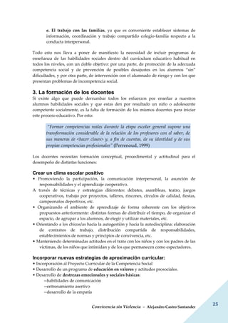 Convivencia sin Violencia – Alejandro Castro Santander
25
e. El trabajo con las familias, ya que es conveniente establecer sistemas de
información, coordinación y trabajo compartido colegio-familia respecto a la
conducta interpersonal.
Todo esto nos lleva a poner de manifiesto la necesidad de incluir programas de
enseñanza de las habilidades sociales dentro del currículum educativo habitual en
todos los niveles, con un doble objetivo: por una parte, de promoción de la adecuada
competencia social y de prevención de posibles desajustes en los alumnos “sin”
dificultades, y por otra parte, de intervención con el alumnado de riesgo y con los que
presentan problemas de incompetencia social.
3. La formación de los docentes
Si existe algo que puede derrumbar todos los esfuerzos por enseñar a nuestros
alumnos habilidades sociales y que estas den por resultado un niño o adolescente
competente socialmente, es la falta de formación de los mismos docentes para iniciar
este proceso educativo. Por esto:
“Formar competencias reales durante la etapa escolar general supone una
transformación considerable de la relación de los profesores con el saber, de
sus maneras de <hacer clases> y, a fin de cuentas, de su identidad y de sus
propias competencias profesionales” (Perrenoud, 1999)
Los docentes necesitan formación conceptual, procedimental y actitudinal para el
desempeño de distintas funciones:
Crear un clima escolar positivo
• Promoviendo la participación, la comunicación interpersonal, la asunción de
responsabilidades y el aprendizaje cooperativo.
A través de técnicas y estrategias diferentes: debates, asambleas, teatro, juegos
cooperativos, trabajo por proyectos, talleres, rincones, círculos de calidad, fiestas,
campeonatos deportivos, etc.
• Organizando el ambiente de aprendizaje de forma coherente con los objetivos
propuestos anteriormente: distintas formas de distribuir el tiempo, de organizar el
espacio, de agrupar a los alumnos, de elegir y utilizar materiales, etc.
• Orientando a los chicos/as hacia la autogestión y hacia la autodisciplina: elaboración
de contratos de trabajo, distribución compartida de responsabilidades,
establecimientos de normas y principios de convivencia, etc.
• Manteniendo determinadas actitudes en el trato con los niños y con los padres de las
víctimas, de los niños que intimidan y de los que permanecen como espectadores.
Incorporar nuevas estrategias de aproximación curricular:
• Incorporación al Proyecto Curricular de la Competencia Social
• Desarrollo de un programa de educación en valores y actitudes prosociales.
• Desarrollo de destrezas emocionales y sociales básicas:
--habilidades de comunicación
--entrenamiento asertivo
--desarrollo de la empatía
 