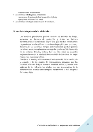 Convivencia sin Violencia – Alejandro Castro Santander
26
--desarrollo de la autoestima
• Desarrollo de estrategias de autocontrol:
--programas de autocontrol de la agresión y/o la ira
--programas de control del estrés
• Desarrollo de estrategias de resolución de conflictos.
Si nos importa prevenir la violencia...
Las medidas preventivas pueden reducir los factores de riesgo,
aumentar los factores de protección y tratar los factores
determinantes de la violencia. Es por esto que muchos continuamos
creyendo que la educación es el camino más propicio para prevenir y
desaprender las violencias porque, por inverosímil que hoy parezca
para la sociedad, ante el enorme menoscabo que ha sufrido la escuela
en las últimas décadas, todavía hay en ellas miles de docentes
inquietos buscando a través de la formación de los niños un mejor
futuro para nuestros pueblos.
Enseñar a la mente y al corazón es el nuevo desafío de la familia, de
la escuela y de los medios de comunicación, apoyados por las
políticas públicas. Porque mientras nuestros niños y jóvenes sean
víctimas de la violencia, los adultos seremos responsables de la
dimensión que alcance esta contagiosa enfermedad, la más peligrosa
del nuevo siglo.
 