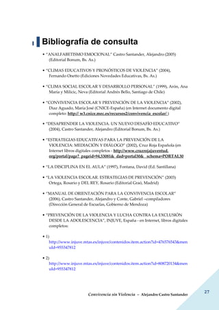 Convivencia sin Violencia – Alejandro Castro Santander
27
▐▐ Bibliografía de consulta
• “ANALFABETISMO EMOCIONAL” Castro Santander, Alejandro (2005)
(Editorial Bonum, Bs. As.)
• “CLIMAS EDUCATIVOS Y PRONÓSTICOS DE VIOLENCIA” (2004),
Fernando Onetto (Ediciones Novedades Educativas, Bs. As.)
• “CLIMA SOCIAL ESCOLAR Y DESARROLLO PERSONAL” (1999), Arón, Ana
María y Milicic, Neva (Editorial Andrés Bello, Santiago de Chile)
• “CONVIVENCIA ESCOLAR Y PREVENCIÓN DE LA VIOLENCIA” (2002),
Diaz Aguado, María José (CNICE-España) (en Internet documento digital
completo: http:// w3.cnice.mec.es/recursos2/convivencia_escolar/ )
• “DESAPRENDER LA VIOLENCIA. UN NUEVO DESAFÍO EDUCATIVO”
(2004), Castro Santander, Alejandro (Editorial Bonum, Bs. As.)
• “ESTRATEGIAS EDUCATIVAS PARA LA PREVENCIÓN DE LA
VIOLENCIA: MEDIACIÓN Y DIÁLOGO” (2002), Cruz Roja Española (en
Internet libros digitales completos - http://www.cruzrojajuventud.
org/portal/page?_pageid=94,53081&_dad=portal30&_ schema=PORTAL30
• “LA DISCIPLINA EN EL AULA” (1997), Fontana, David (Ed. Santillana)
• “LA VIOLENCIA ESCOLAR. ESTRATEGIAS DE PREVENCIÓN” (2003)
Ortega, Rosario y DEL REY, Rosario (Editorial Graó, Madrid)
• “MANUAL DE ORIENTACIÓN PARA LA CONVIVENCIA ESCOLAR”
(2006), Castro Santander, Alejandro y Conte, Gabriel –compiladores
(Dirección General de Escuelas, Gobierno de Mendoza)
• “PREVENCIÓN DE LA VIOLENCIA Y LUCHA CONTRA LA EXCLUSIÓN
DESDE LA ADOLESCENCIA”, INJUVE, España - en Internet, libros digitales
completos:
• 1)
http://www.injuve.mtas.es/injuve/contenidos.item.action?id=476576543&men
uId=955347812
• 2)
http://www.injuve.mtas.es/injuve/contenidos.item.action?id=808720134&men
uId=955347812
 