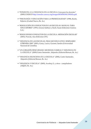 Convivencia sin Violencia – Alejandro Castro Santander
28
• “PONER FIN A LA VIOLENCIA EN LA ESCUELA: Guía para los docentes”
(2009) UNESCO http://unesdoc.unesco.org/images/0018/001841/184162s.pdf
• “PSICOLOGÍA Y EDUCACIÓN PARA LA PROSOCIALIDAD” (1998), Roche,
Roberto (Ciudad Nueva, Bs. As.)
• “RESOLUCIÓN DE CONFLICTOS EN LAS ESCUELAS. MANUAL PARA
EDUCADORES” (1997), Girard, Kathryn y Koch, Susan (Ediciones Granica
S.A.)
• “RESOLVIENDO CONFLICTOS EN LA ESCUELA. MEDIACIÓN ESCOLAR”
(2003), Prawda, Ana (Ediciones CPL)
• “VIOLENCIA EN LAS ESCUELAS. FRACASO EDUCATIVO. SEMINARIO
CÓRDOBA 2000” (2001), Garay, Lucía y Gezmet, Sandra (Universidad
Nacional de Córdoba)
• “UN CORAZÓN DESCUIDADO. SOCIEDAD, FAMILIA Y VIOLENCIA EN
LA ESCUELA” (2009) Castro Santander, Alejandro (Editorial Bonum, Bs. As.)
• “VIOLENCIA SILENCIOSA EN LA ESCUELA” (2006), Castro Santander,
Alejandro (Editorial Bonum, Bs. As.)
• “VIOLENCIA Y ESCUELA” (2005), Averbuj, G. y otros – compiladores
(AIQUE, Bs. As.)
 