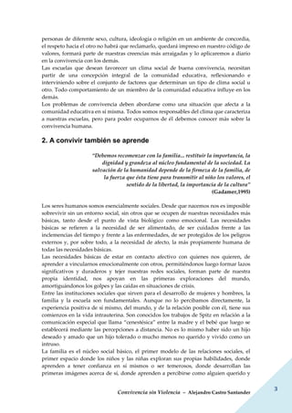 Convivencia sin Violencia – Alejandro Castro Santander
3
personas de diferente sexo, cultura, ideología o religión en un ambiente de concordia,
el respeto hacia el otro no habrá que reclamarlo, quedará impreso en nuestro código de
valores, formará parte de nuestras creencias más arraigadas y lo aplicaremos a diario
en la convivencia con los demás.
Las escuelas que desean favorecer un clima social de buena convivencia, necesitan
partir de una concepción integral de la comunidad educativa, reflexionando e
interviniendo sobre el conjunto de factores que determinan un tipo de clima social u
otro. Todo comportamiento de un miembro de la comunidad educativa influye en los
demás.
Los problemas de convivencia deben abordarse como una situación que afecta a la
comunidad educativa en sí misma. Todos somos responsables del clima que caracteriza
a nuestras escuelas, pero para poder ocuparnos de él debemos conocer más sobre la
convivencia humana.
2. A convivir también se aprende
“Debemos recomenzar con la familia... restituir la importancia, la
dignidad y grandeza al núcleo fundamental de la sociedad. La
salvación de la humanidad depende de la firmeza de la familia, de
la fuerza que ésta tiene para transmitir al niño los valores, el
sentido de la libertad, la importancia de la cultura”
(Gadamer,1995)
Los seres humanos somos esencialmente sociales. Desde que nacemos nos es imposible
sobrevivir sin un entorno social, sin otros que se ocupen de nuestras necesidades más
básicas, tanto desde el punto de vista biológico como emocional. Las necesidades
básicas se refieren a la necesidad de ser alimentado, de ser cuidados frente a las
inclemencias del tiempo y frente a las enfermedades, de ser protegidos de los peligros
externos y, por sobre todo, a la necesidad de afecto, la más propiamente humana de
todas las necesidades básicas.
Las necesidades básicas de estar en contacto afectivo con quienes nos quieren, de
aprender a vincularnos emocionalmente con otros, permitiéndonos luego formar lazos
significativos y duraderos y tejer nuestras redes sociales, forman parte de nuestra
propia identidad, nos apoyan en las primeras exploraciones del mundo,
amortiguándonos los golpes y las caídas en situaciones de crisis.
Entre las instituciones sociales que sirven para el desarrollo de mujeres y hombres, la
familia y la escuela son fundamentales. Aunque no lo percibamos directamente, la
experiencia positiva de sí mismo, del mundo, y de la relación posible con él, tiene sus
comienzos en la vida intrauterina. Son conocidos los trabajos de Spitz en relación a la
comunicación especial que llama “cenestésica” entre la madre y el bebé que luego se
establecerá mediante las percepciones a distancia. No es lo mismo haber sido un hijo
deseado y amado que un hijo tolerado o mucho menos no querido y vivido como un
intruso.
La familia es el núcleo social básico, el primer modelo de las relaciones sociales, el
primer espacio donde los niños y las niñas exploran sus propias habilidades, donde
aprenden a tener confianza en sí mismos o ser temerosos, donde desarrollan las
primeras imágenes acerca de sí, donde aprenden a percibirse como alguien querido y
 