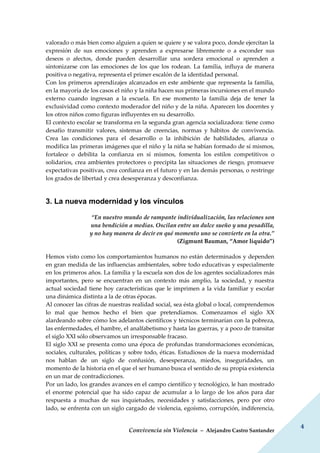 Convivencia sin Violencia – Alejandro Castro Santander
4
valorado o más bien como alguien a quien se quiere y se valora poco, donde ejercitan la
expresión de sus emociones y aprenden a expresarse libremente o a esconder sus
deseos o afectos, donde pueden desarrollar una sordera emocional o aprenden a
sintonizarse con las emociones de los que los rodean. La familia, influya de manera
positiva o negativa, representa el primer escalón de la identidad personal.
Con los primeros aprendizajes alcanzados en este ambiente que representa la familia,
en la mayoría de los casos el niño y la niña hacen sus primeras incursiones en el mundo
externo cuando ingresan a la escuela. En ese momento la familia deja de tener la
exclusividad como contexto moderador del niño y de la niña. Aparecen los docentes y
los otros niños como figuras influyentes en su desarrollo.
El contexto escolar se transforma en la segunda gran agencia socializadora: tiene como
desafío transmitir valores, sistemas de creencias, normas y hábitos de convivencia.
Crea las condiciones para el desarrollo o la inhibición de habilidades, afianza o
modifica las primeras imágenes que el niño y la niña se habían formado de sí mismos,
fortalece o debilita la confianza en sí mismos, fomenta los estilos competitivos o
solidarios, crea ambientes protectores o precipita las situaciones de riesgo, promueve
expectativas positivas, crea confianza en el futuro y en las demás personas, o restringe
los grados de libertad y crea desesperanza y desconfianza.
3. La nueva modernidad y los vínculos
“En nuestro mundo de rampante individualización, las relaciones son
una bendición a medias. Oscilan entre un dulce sueño y una pesadilla,
y no hay manera de decir en qué momento uno se convierte en la otra.”
(Zigmunt Bauman, “Amor líquido”)
Hemos visto como los comportamientos humanos no están determinados y dependen
en gran medida de las influencias ambientales, sobre todo educativas y especialmente
en los primeros años. La familia y la escuela son dos de los agentes socializadores más
importantes, pero se encuentran en un contexto más amplio, la sociedad, y nuestra
actual sociedad tiene hoy características que le imprimen a la vida familiar y escolar
una dinámica distinta a la de otras épocas.
Al conocer las cifras de nuestras realidad social, sea ésta global o local, comprendemos
lo mal que hemos hecho el bien que pretendíamos. Comenzamos el siglo XX
alardeando sobre cómo los adelantos científicos y técnicos terminarían con la pobreza,
las enfermedades, el hambre, el analfabetismo y hasta las guerras, y a poco de transitar
el siglo XXI sólo observamos un irresponsable fracaso.
El siglo XXI se presenta como una época de profundas transformaciones económicas,
sociales, culturales, políticas y sobre todo, éticas. Estudiosos de la nueva modernidad
nos hablan de un siglo de confusión, desesperanza, miedos, inseguridades, un
momento de la historia en el que el ser humano busca el sentido de su propia existencia
en un mar de contradicciones.
Por un lado, los grandes avances en el campo científico y tecnológico, le han mostrado
el enorme potencial que ha sido capaz de acumular a lo largo de los años para dar
respuesta a muchas de sus inquietudes, necesidades y satisfacciones, pero por otro
lado, se enfrenta con un siglo cargado de violencia, egoísmo, corrupción, indiferencia,
 