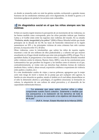 Convivencia sin Violencia – Alejandro Castro Santander
5
en donde se ensancha cada vez más las grietas sociales, excluyendo a grandes masas
humanas de las condiciones mínimas para vivir dignamente, en donde la guerra y el
terrorismo golpean sin piedad a los sectores más vulnerables.
▐▐ Un diagnóstico social en el que los niños siempre son las
víctimas
Si bien en nuestra región tenemos la percepción de un incremento de las violencias, no
las hemos medido como corresponde, pero las cifras parciales indican que América
Latina y el Caribe están entre las regiones más violentas del mundo. En su estudio
“Violencia, miedo, inseguridad y los pobres” (2004) el Banco Mundial señala que desde
principios de la década de los 80, las tasas de homicidio intencional en la región
aumentaron un 50% y las principales víctimas de estos crímenes han sido varones
jóvenes, la mayoría entre 15 y 20 años.
Otras violencias, como la intrafamiliar, que sufren los niños de nuestra región,
muestran a más de seis millones de ellos padeciéndola y a ochenta mil que mueren
anualmente en el lugar donde tendrían que estar más protegidos (OPS): el hogar. Por si
quedaban dudas, le preguntamos a los mismos niños y adolescentes (Estudio mundial
sobre violencia contra la infancia, Buenos Aires, 2005) y una de las conclusiones para
Latinoamérica fue que perciben los hogares y las familias como el entorno en el que,
contradictoriamente, se violan más sus derechos bajo distintas formas de violencia
(maltrato físico, verbal y abuso sexual, exposición cotidiana a expresiones de violencia
entre padres y madres, etc.)
Si a este desalentador cuadro de viejas y nuevas pobrezas, agregamos que la mujer
corre más riesgo de morir a manos de su pareja que por cualquier otro agresor, la
familia en esta situación se quiebra, siendo el ámbito en el cual deben desarrollarse en
el niño la dimensión afectiva y psicológica, el equilibrio emocional, la formación en
valores, la adquisición de una cultura de salud preventiva y el desarrollo de las
capacidades intelectuales básicas.
“La amenaza que pesa sobre muchos niños y niñas
compromete nuestro futuro colectivo. Solamente a medida que
nos acerquemos a la realización de los derechos de toda la
infancia, los países se acercarán a los objetivos del desarrollo y
de la paz”
(Kofi A. Annan, Estado Mundial de la Infancia 2005).
 