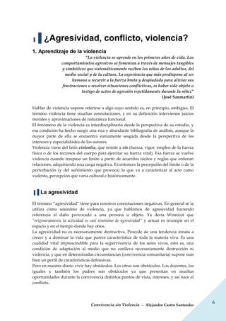 Convivencia sin Violencia – Alejandro Castro Santander
6
▐▐ ¿Agresividad, conflicto, violencia?
1. Aprendizaje de la violencia
“La violencia se aprende en los primeros años de vida. Los
comportamientos agresivos se fomentan a través de mensajes tangibles
y simbólicos que sistemáticamente reciben los niños de los adultos, del
medio social y de la cultura. La experiencia que más predispone al ser
humano a recurrir a la fuerza bruta y despiadada para aliviar sus
frustraciones o resolver situaciones conflictivas, es haber sido objeto o
testigo de actos de agresión repetidamente durante la niñez”
(José Sanmartín)
Hablar de violencia supone referirse a algo cuyo sentido es, en principio, ambiguo. El
término violencia tiene muchas connotaciones, y en su definición intervienen juicios
morales y aproximaciones de naturaleza funcional.
El fenómeno de la violencia es interdisciplinario desde la perspectiva de su estudio, y
esa condición ha hecho surgir una rica y abundante bibliografía de análisis, aunque la
mayor parte de ella se encuentra sumamente sesgada desde la perspectiva de los
intereses y especialidades de los autores.
Violencia viene del latín violentia, que remite a vis (fuerza, vigor, empleo de la fuerza
física o de los recursos del cuerpo para ejercitar su fuerza vital). Esa fuerza se vuelve
violencia cuando traspasa un límite a partir de acuerdos tácitos y reglas que ordenan
relaciones, adquiriendo una carga negativa. Es entonces la percepción del límite o de la
perturbación (y del sufrimiento que provoca) lo que va a caracterizar al acto como
violento, percepción que varía cultural e históricamente.
▐▐ La agresividad
El término “agresividad” tiene para nosotros connotaciones negativas. En general se la
utiliza como sinónimo de violencia, ya que hablamos de agresividad haciendo
referencia al daño provocado a una persona u objeto. Ya decía Winnicot que
“originariamente la actividad es casi sinónimo de agresividad” y actuar es irrumpir en el
espacio y en el tiempo donde hay otros.
La agresividad no es necesariamente destructiva. Procede de una tendencia innata a
crecer y a dominar la vida que parece característica de toda la materia viva. Es una
cualidad vital imprescindible para la supervivencia de los seres vivos, esto es, una
condición de adaptación al medio que no conlleva necesariamente destrucción ni
violencia, y que en determinadas circunstancias (convivencia comunitaria) supone más
bien un perfil de características defensivas.
Pero en nuestra diario vivir hay obstáculos. Los otros son obstáculos. Los docentes, los
iguales y también los padres son obstáculos ya que presentan en muchas
oportunidades durante la convivencia distintos puntos de vista, intereses, y así nace el
conflicto.
 