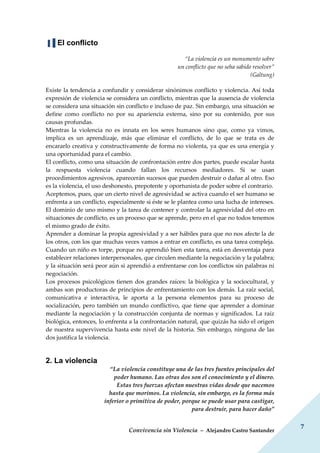 Convivencia sin Violencia – Alejandro Castro Santander
7
▐▐ El conflicto
“La violencia es un monumento sobre
un conflicto que no seha sabido resolver”
(Galtung)
Existe la tendencia a confundir y considerar sinónimos conflicto y violencia. Así toda
expresión de violencia se considera un conflicto, mientras que la ausencia de violencia
se considera una situación sin conflicto e incluso de paz. Sin embargo, una situación se
define como conflicto no por su apariencia externa, sino por su contenido, por sus
causas profundas.
Mientras la violencia no es innata en los seres humanos sino que, como ya vimos,
implica es un aprendizaje, más que eliminar el conflicto, de lo que se trata es de
encararlo creativa y constructivamente de forma no violenta, ya que es una energía y
una oportunidad para el cambio.
El conflicto, como una situación de confrontación entre dos partes, puede escalar hasta
la respuesta violencia cuando fallan los recursos mediadores. Si se usan
procedimientos agresivos, aparecerán sucesos que pueden destruir o dañar al otro. Eso
es la violencia, el uso deshonesto, prepotente y oportunista de poder sobre el contrario.
Aceptemos, pues, que un cierto nivel de agresividad se activa cuando el ser humano se
enfrenta a un conflicto, especialmente si éste se le plantea como una lucha de intereses.
El dominio de uno mismo y la tarea de contener y controlar la agresividad del otro en
situaciones de conflicto, es un proceso que se aprende, pero en el que no todos tenemos
el mismo grado de éxito.
Aprender a dominar la propia agresividad y a ser hábiles para que no nos afecte la de
los otros, con los que muchas veces vamos a entrar en conflicto, es una tarea compleja.
Cuando un niño es torpe, porque no aprendió bien esta tarea, está en desventaja para
establecer relaciones interpersonales, que circulen mediante la negociación y la palabra;
y la situación será peor aún si aprendió a enfrentarse con los conflictos sin palabras ni
negociación.
Los procesos psicológicos tienen dos grandes raíces: la biológica y la sociocultural, y
ambas son productoras de principios de enfrentamiento con los demás. La raíz social,
comunicativa e interactiva, le aporta a la persona elementos para su proceso de
socialización, pero también un mundo conflictivo, que tiene que aprender a dominar
mediante la negociación y la construcción conjunta de normas y significados. La raíz
biológica, entonces, lo enfrenta a la confrontación natural, que quizás ha sido el origen
de nuestra supervivencia hasta este nivel de la historia. Sin embargo, ninguna de las
dos justifica la violencia.
2. La violencia
“La violencia constituye una de las tres fuentes principales del
poder humano. Las otras dos son el conocimiento y el dinero.
Estas tres fuerzas afectan nuestras vidas desde que nacemos
hasta que morimos. La violencia, sin embargo, es la forma más
inferior o primitiva de poder, porque se puede usar para castigar,
para destruir, para hacer daño”
 