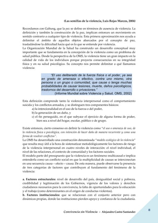 Convivencia sin Violencia – Alejandro Castro Santander
8
(Las semillas de la violencia, Luis Rojas Marcos, 2004)
Recordamos con Galtung, que la paz se define en términos de ausencia de violencia. La
definición y también la construcción de la paz, implican entonces un movimiento en
sentido contrario a cualquier tipo de violencia. Esta primera aproximación nos ayuda a
delimitar el ámbito de aquellos objetos abarcados por el concepto de paz,
trasladándose la dificultad hacia qué es lo que se entiende por violencia.
La Organización Mundial de la Salud ha construido un desarrollo conceptual muy
importante que se fundamenta en la concepción de la violencia como un problema de
salud pública. Desde la perspectiva de la OMS, la violencia tiene un gran impacto en la
calidad de vida de los individuos porque proyecta consecuencias en su integridad
física y en su salud psicológica. Su concepto nos permite delimitar a qué llamamos
violencia:
“El uso deliberado de la fuerza física o el poder, ya sea
en grado de amenaza o efectivo, contra uno mismo, otra
persona o un grupo o comunidad, que cause o tenga muchas
probabilidades de causar lesiones, muerte, daños psicológicos,
trastornos del desarrollo o privaciones.”
(Informe Mundial sobre Violencia y Salud. OMS, 2002)
Esta definición comprende tanto la violencia interpersonal como el comportamiento
suicida y los conflictos armados, y se distinguen tres componentes básicos:
a) la intencionalidad en el uso de la fuerza o del poder,
b) la generación de un daño, y
c) el fin perseguido, en el que subyace el ejercicio de alguna forma de poder,
bien sea a nivel del hogar, escolar, público o de grupo.
Existe entonces, cierto consenso en definir la violencia como “el uso o amenaza de uso, de
la violencia física o psicológica, con intención de hacer daño de manera recurrente y como una
forma de resolver conflictos”.
La OMS ha desarrollado una construcción denominada “modelo ecológico de la violencia”
que resulta muy útil a la hora de sistematizar metodológicamente los factores de riesgo
de la violencia interpersonal en cuatro niveles de interacción: el nivel individual, el
nivel de las relaciones, el contexto de comunidad y los factores sociales.
El modelo parte del presupuesto que la violencia es un fenómeno multicausal e implica
entenderla como un conflicto social en que la multiplicidad de causas se interconectan
en una secuencia causa – efecto – causa. De esta manera, puede observarse la presencia
de tres categorías de factores que contribuyen al fundamento del fenómeno de la
violencia:
a. Factores estructurales: nivel de desarrollo del país, desigualdad social y pobreza,
credibilidad y legitimación de los Gobiernos, vigencia de los valores y derechos
ciudadanos necesarios para la convivencia, la falta de oportunidades para la educación
y el trabajo (como determinantes en el origen de conductas violentas).
b. Factores institucionales: que se relacionan con el conjunto anterior pero con
dinámicas propias, donde las instituciones pierden apoyo y confianza de la ciudadanía.
 