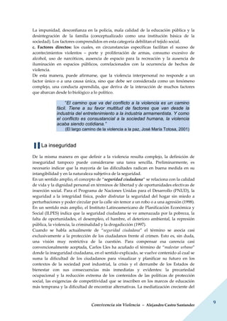 Convivencia sin Violencia – Alejandro Castro Santander
9
La impunidad, desconfianza en la policía, mala calidad de la educación pública y la
desintegración de la familia (conceptualizado como una institución básica de la
sociedad). Los factores comprendidos en esta categoría debilitan el tejido social.
c. Factores directos: los cuales, en circunstancias específicas facilitan el suceso de
acontecimientos violentos – porte y proliferación de armas, consumo excesivo de
alcohol, uso de narcóticos, ausencia de espacio para la recreación y la ausencia de
iluminación en espacios públicos, correlacionados con la ocurrencia de hechos de
violencia.
De esta manera, puede afirmarse, que la violencia interpersonal no responde a un
factor único o a una causa única, sino que debe ser considerada como un fenómeno
complejo, una conducta aprendida, que deriva de la interacción de muchos factores
que abarcan desde lo biológico a lo político.
“El camino que va del conflicto a la violencia es un camino
fácil. Tiene a su favor multitud de factores que van desde la
industria del entretenimiento a la industria armamentista. Y como
el conflicto es consustancial a la sociedad humana, la violencia
acaba siendo cotidiana.”
(El largo camino de la violencia a la paz, José María Totosa, 2001)
▐▐ La inseguridad
De la misma manera en que definir a la violencia resulta complejo, la definición de
inseguridad tampoco puede considerarse una tarea sencilla. Preliminarmente, es
necesario indicar que la mayoría de las dificultades radican en buena medida en su
intangibilidad y en la naturaleza subjetiva de la seguridad.
En un sentido amplio, el concepto de “seguridad ciudadana” se relaciona con la calidad
de vida y la dignidad personal en términos de libertad y de oportunidades efectivas de
inserción social. Para el Programa de Naciones Unidas para el Desarrollo (PNUD), la
seguridad a la integridad física, poder disfrutar la seguridad del hogar sin miedo a
perturbaciones y poder circular por la calle sin temor a un robo o a una agresión (1998).
En un sentido más amplio, el Instituto Latinoamericano de Planificación Económica y
Social (ILPES) indica que la seguridad ciudadana se ve amenazada por la pobreza, la
falta de oportunidades, el desempleo, el hambre, el deterioro ambiental, la represión
pública, la violencia, la criminalidad y la drogadicción (1997).
Cuando se habla actualmente de “seguridad ciudadana” el término se asocia casi
exclusivamente a la protección de los ciudadanos frente al crimen. Esto es, sin duda,
una visión muy restrictiva de la cuestión. Para compensar esa carencia casi
convencionalmente aceptada, Carlos Lles ha acuñado el término de “malestar urbano”
donde la inseguridad ciudadana, en el sentido explicado, se vuelve contenido al cual se
suma la dificultad de los ciudadanos para visualizar y planificar su futuro en los
contextos de la sociedad post industrial, la crisis y el derrumbe de los Estados de
bienestar con sus consecuencias más inmediatas y evidentes: la precariedad
ocupacional y la reducción extrema de los contenidos de las políticas de protección
social, las exigencias de competitividad que se inscriben en los marcos de educación
más temprana y la dificultad de encontrar alternativas. La mediatización creciente del
 