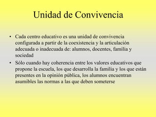 Unidad de Convivencia
• Cada centro educativo es una unidad de convivencia
configurada a partir de la coexistencia y la articulación
adecuada o inadecuada de: alumnos, docentes, familia y
sociedad
• Sólo cuando hay coherencia entre los valores educativos que
propone la escuela, los que desarrolla la familia y los que están
presentes en la opinión pública, los alumnos encuentran
asumibles las normas a las que deben someterse
 