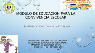 MODULO DE EDUCACION PARA LA
CONVIVENCIA ESCOLAR
PRESENTADO POR :YOMAIRA NIETO PRADA.
UNIVERSIDAD COOPERATIVA DE COLOMBIA
FACULTAD DE EDUCACIÓN DE POSTGRADOS
MAESTRIA EN EDUCACION CORTE 15
BOGOTA 31 DE OCTUBRE 2015
 