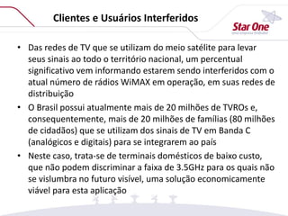 Clientes e Usuários Interferidos
• Das redes de TV que se utilizam do meio satélite para levar
seus sinais ao todo o território nacional, um percentual
significativo vem informando estarem sendo interferidos com o
atual número de rádios WiMAX em operação, em suas redes de
distribuição
• O Brasil possui atualmente mais de 20 milhões de TVROs e,
consequentemente, mais de 20 milhões de famílias (80 milhões
de cidadãos) que se utilizam dos sinais de TV em Banda C
(analógicos e digitais) para se integrarem ao país
• Neste caso, trata-se de terminais domésticos de baixo custo,
que não podem discriminar a faixa de 3.5GHz para os quais não
se vislumbra no futuro visível, uma solução economicamente
viável para esta aplicação
 