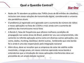 Qual a Questão Central?
• Redes de TV atendem ao público das TVROs (mais de 80 milhões de cidadãos),
inclusive com novas soluções de transmissão digital, considerando o universo
das parabólicas atuais
• O problema já registrado será agravado com o aumento do número de rádios
e novas aplicações na faixa de 3.5GHz e mais ainda com o aumento de
potência dos transmissores nessa faixa
• A Banda C, faixa de frequências que oferece melhores condições de
propagação nas vastas áreas do Brasil, poderá ter seu uso comprometido, não
somente na referida aplicação acima como em diversas outras aplicações, tais
como, dados, trunking, backhaul, dentre outras, lembrando que esta banda
foi e ainda é uma das responsáveis pela integração nacional
• Além disso, deve-se ressaltar que as empresas do setor de satélite estão
investindo, a longo prazo, em novos sistemas operando nessa banda e
entendemos que a introdução de novas aplicações interferentes deva ser
precedida de um amplo debate nacional
 
