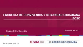 w w w . d a n e . g o v . c o
ENCUESTA DE CONVIVENCIA Y SEGURIDAD CIUDADANA
ECSC
Bogotá D.C., Colombia Diciembre de 2017
 
