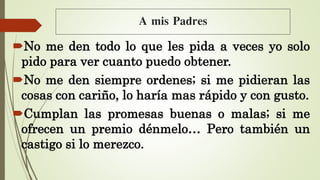 A mis Padres
No me den todo lo que les pida a veces yo solo
pido para ver cuanto puedo obtener.
No me den siempre ordenes; si me pidieran las
cosas con cariño, lo haría mas rápido y con gusto.
Cumplan las promesas buenas o malas; si me
ofrecen un premio dénmelo… Pero también un
castigo si lo merezco.
 
