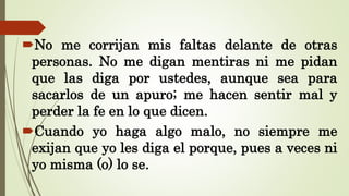 No me corrijan mis faltas delante de otras
personas. No me digan mentiras ni me pidan
que las diga por ustedes, aunque sea para
sacarlos de un apuro; me hacen sentir mal y
perder la fe en lo que dicen.
Cuando yo haga algo malo, no siempre me
exijan que yo les diga el porque, pues a veces ni
yo misma (o) lo se.
 