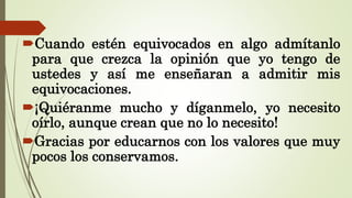 Cuando estén equivocados en algo admítanlo
para que crezca la opinión que yo tengo de
ustedes y así me enseñaran a admitir mis
equivocaciones.
¡Quiéranme mucho y díganmelo, yo necesito
oírlo, aunque crean que no lo necesito!
Gracias por educarnos con los valores que muy
pocos los conservamos.
 