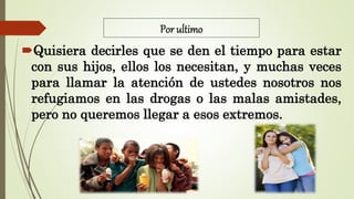 Por ultimo
Quisiera decirles que se den el tiempo para estar
con sus hijos, ellos los necesitan, y muchas veces
para llamar la atención de ustedes nosotros nos
refugiamos en las drogas o las malas amistades,
pero no queremos llegar a esos extremos.
 