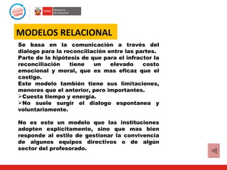MODELOS RELACIONAL
Se basa en la comunicación a través del
dialogo para la reconciliación entre las partes.
Parte de la hipótesis de que para el infractor la
reconciliación    tiene   un    elevado    costo
emocional y moral, que es mas eficaz que el
castigo.
Este modelo también tiene sus limitaciones,
menores que el anterior, pero importantes.
Cuesta tiempo y energía.
No suele surgir el dialogo espontanea y
voluntariamente.

No es este un modelo que las instituciones
adopten explícitamente, sino que mas bien
responde al estilo de gestionar la convivencia
de algunos equipos directivos o de algún
sector del profesorado.
 