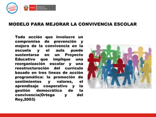 MODELO PARA MEJORAR LA CONVIVENCIA ESCOLAR

  Toda acción que involucre un
  compromiso de prevención y
  mejora de la convivencia en la
  escuela    y   el  aula    puede
  sustentarse en un Proyecto
  Educativo que implique una
  reorganización escolar y una
  reestructuración del currículo
  basado en tres líneas de acción
  programática: la promoción de
  sentimientos    y  valores,   el
  aprendizaje cooperativo y la
  gestión   democrática     de  la
  convivencia(Ortega      y    del
  Rey,2003)
 