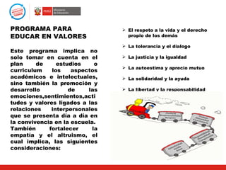 PROGRAMA PARA                     El respeto a la vida y el derecho
EDUCAR EN VALORES                  propio de los demás

                                  La tolerancia y el dialogo
Este programa implica no
solo tomar en cuenta en el        La justicia y la igualdad
plan     de     estudios     o
                                  La autoestima y aprecio mutuo
curriculum    los    aspectos
académicos e intelectuales,       La solidaridad y la ayuda
sino también la promoción y
desarrollo          de    las     La libertad y la responsabilidad
emociones,sentimientos,acti
                                  La alegría y la felicidad
tudes y valores ligados a las
relaciones    interpersonales
que se presenta día a día en
la convivencia en la escuela.
También      fortalecer     la
empatía y el altruismo, el
cual implica, las siguientes
consideraciones:
 