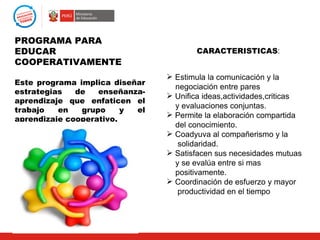 PROGRAMA PARA
EDUCAR                                  CARACTERISTICAS:
COOPERATIVAMENTE
                                 Estimula la comunicación y la
Este programa implica diseñar
                                  negociación entre pares
estrategias   de   enseñanza-
                                 Unifica ideas,actividades,criticas
aprendizaje que enfaticen el
                                  y evaluaciones conjuntas.
trabajo   en   grupo     y el
                                 Permite la elaboración compartida
aprendizaje cooperativo.
                                  del conocimiento.
                                 Coadyuva al compañerismo y la
                                   solidaridad.
                                 Satisfacen sus necesidades mutuas
                                  y se evalúa entre si mas
                                  positivamente.
                                 Coordinación de esfuerzo y mayor
                                   productividad en el tiempo
 