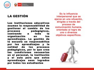Es la influencia
LA GESTIÓN                         interpersonal que se
                                 ejerce en una situación,
                                    dirigida a través del
Las instituciones educativas
                                         proceso de
asumen la responsabilidad de
                                 comunicación humana,
gestionar el cambio de los
                                   orientada al logro de
procesos         pedagógicos,
                                       uno o diversos
centrando     a     toda    la
                                  objetivos específicos.
organización       en      los
aprendizajes. La gestión de
la escuela se responsabiliza
por los aprendizajes y la
calidad   de   los   procesos
pedagógicos, por lo que crea
las condiciones necesarias
en el personal, la institución
y el aula para que estos
aprendizajes sean logrados
por todos los estudiantes
 