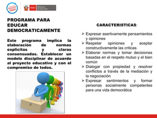 PROGRAMA PARA
EDUCAR                                   CARACTERISTICAS:
DEMOCRATICAMENTE
                                  Expresar asertivamente pensamientos
                                   y opiniones
Este programa implica la
                                  Respetar     opiniones     y   aceptar
elaboración     de     normas
explicitas      y       claras     constructivamente las criticas
consensuadas. Establecer un       Elaborar normas y tomar decisiones
modelo disciplinar de acuerdo      basadas en el respeto mutuo y el bien
al proyecto educativo y con el     común
compromiso de todos.              Dialogar con propiedad y resolver
                                   conflictos a través de la mediación y
                                   la negociación
                                  Expresar sentimientos y formar
                                   personas socialmente competentes
                                   para una vida democrática
 