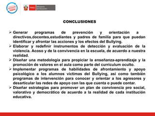 CONCLUSIONES

 Generar      programas       de   prevención      y    orientación a
  directivos,docentes,estudiantes y padres de familia para que puedan
  identificar y afrontar las acciones y los efectos del Bullying.
 Elaborar y redefinir instrumentos de detección y evaluación de la
  violencia. Acoso y de la convivencia en la escuela, de acuerdo a nuestra
  realidad.
 Diseñar una metodología para propiciar la enseñanza-aprendizaje y la
  promoción de valores en el aula como parte del curriculum oculto.
 Implementar programas de habilidades de afrontamiento y apoyo
  psicológico a los alumnos victimas del Bullying, así como también
  programas de intervención para conocer y orientar a los agresores y
  desarticular las redes de apoyo con las que cuenta o puede contar.
 Diseñar estrategias para promover un plan de convivencia pro social,
  valorativo y democrático de acuerdo a la realidad de cada institución
  educativa.
 