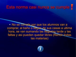 Esta norma casi nunca se cumpleEsta norma casi nunca se cumple
●
No se cumple por que los alumnos van aNo se cumple por que los alumnos van a
comprar, al baño o llegan de sus casas a ultimacomprar, al baño o llegan de sus casas a ultima
hora, se van sumando las llegadas tarde y lashora, se van sumando las llegadas tarde y las
faltas y asi pueden quedar libres (Rendir todasfaltas y asi pueden quedar libres (Rendir todas
las materias)las materias)
 