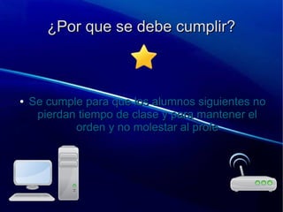 ¿Por que se debe cumplir?¿Por que se debe cumplir?
●
Se cumple para que los alumnos siguientes noSe cumple para que los alumnos siguientes no
pierdan tiempo de clase y para mantener elpierdan tiempo de clase y para mantener el
orden y no molestar al profeorden y no molestar al profe
 